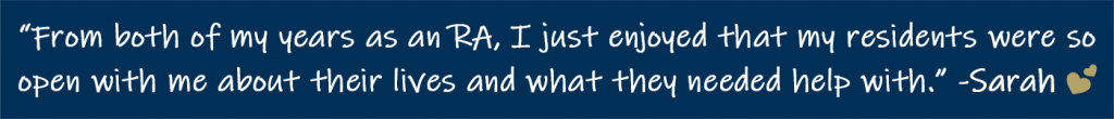 From both of my years as an RA, I just enjoyed that my residents were so open with me about their lives and what they needed help with. It truly helped to form meaningful connections. -Sarah (hearts emoji)